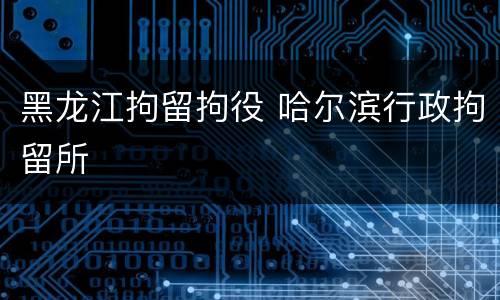 黑龙江拘留拘役 哈尔滨行政拘留所