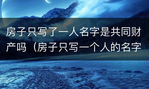 房子只写了一人名字是共同财产吗（房子只写一个人的名字可以直接卖吗）
