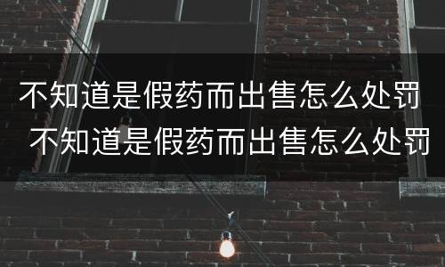 不知道是假药而出售怎么处罚 不知道是假药而出售怎么处罚呢