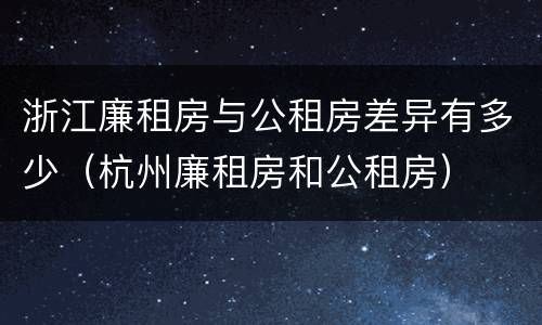 浙江廉租房与公租房差异有多少（杭州廉租房和公租房）