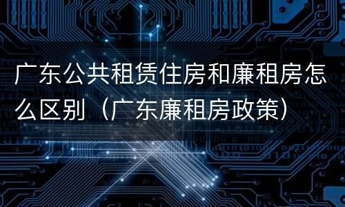 广东公共租赁住房和廉租房怎么区别（广东廉租房政策）