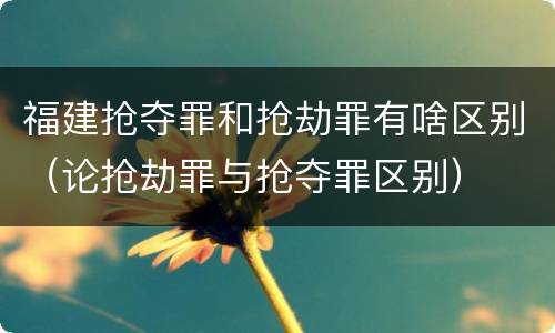 福建抢夺罪和抢劫罪有啥区别（论抢劫罪与抢夺罪区别）