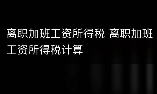 离职加班工资所得税 离职加班工资所得税计算