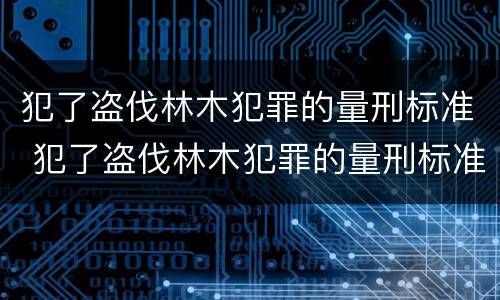 犯了盗伐林木犯罪的量刑标准 犯了盗伐林木犯罪的量刑标准是多少