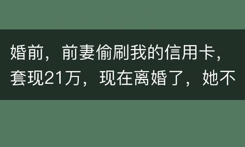 婚前，前妻偷刷我的信用卡，套现21万，现在离婚了，她不愿意还这个钱，我能起诉吗