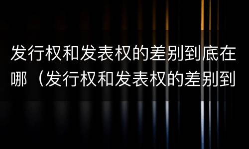 发行权和发表权的差别到底在哪（发行权和发表权的差别到底在哪里）