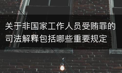 关于非国家工作人员受贿罪的司法解释包括哪些重要规定