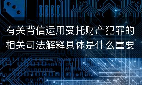 有关背信运用受托财产犯罪的相关司法解释具体是什么重要内容