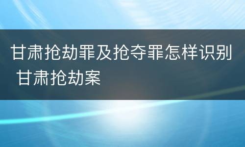 甘肃抢劫罪及抢夺罪怎样识别 甘肃抢劫案