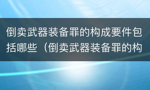 倒卖武器装备罪的构成要件包括哪些（倒卖武器装备罪的构成要件包括哪些）