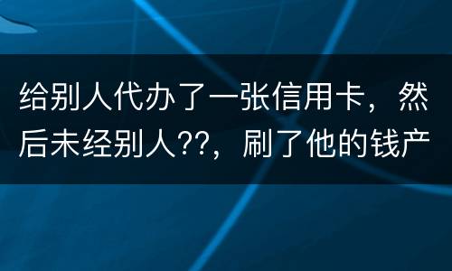 给别人代办了一张信用卡，然后未经别人??，刷了他的钱产生了逾期，给人家把钱还了，