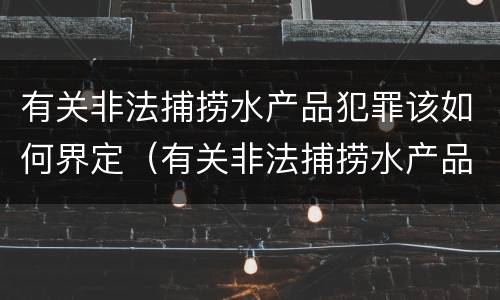 有关非法捕捞水产品犯罪该如何界定（有关非法捕捞水产品犯罪该如何界定标准）
