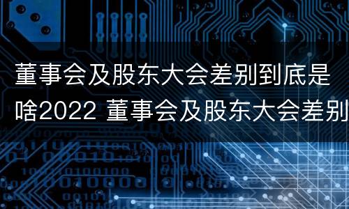 董事会及股东大会差别到底是啥2022 董事会及股东大会差别到底是啥2022年的