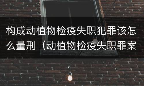 构成动植物检疫失职犯罪该怎么量刑（动植物检疫失职罪案例）