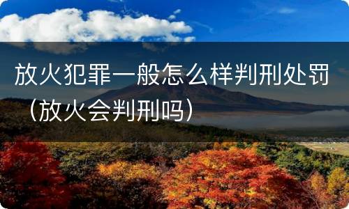 放火犯罪一般怎么样判刑处罚（放火会判刑吗）