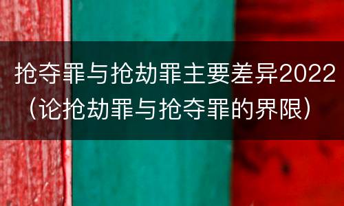 抢夺罪与抢劫罪主要差异2022（论抢劫罪与抢夺罪的界限）