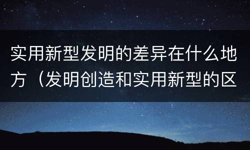 实用新型发明的差异在什么地方（发明创造和实用新型的区别）