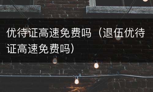 优待证高速免费吗（退伍优待证高速免费吗）