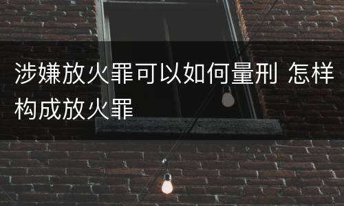涉嫌放火罪可以如何量刑 怎样构成放火罪
