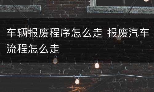 车辆报废程序怎么走 报废汽车流程怎么走