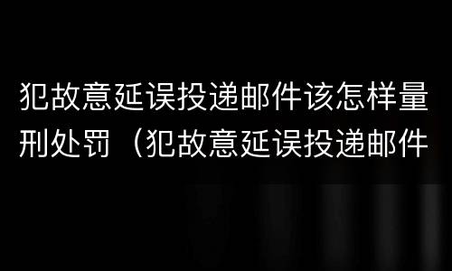 犯故意延误投递邮件该怎样量刑处罚（犯故意延误投递邮件该怎样量刑处罚决定书）