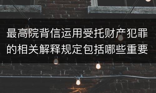 最高院背信运用受托财产犯罪的相关解释规定包括哪些重要内容