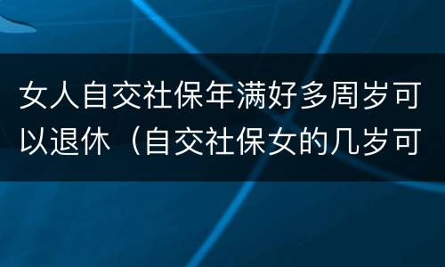 女人自交社保年满好多周岁可以退休（自交社保女的几岁可以拿退休金）