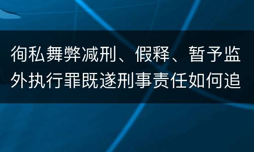 徇私舞弊减刑、假释、暂予监外执行罪既遂刑事责任如何追究