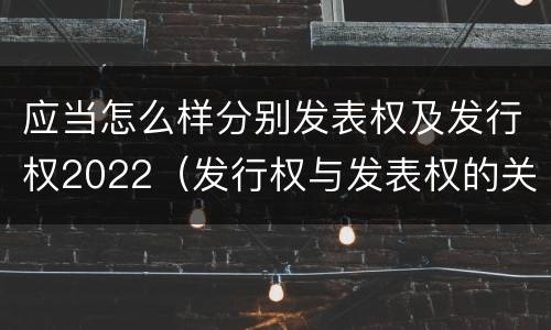 应当怎么样分别发表权及发行权2022（发行权与发表权的关系）