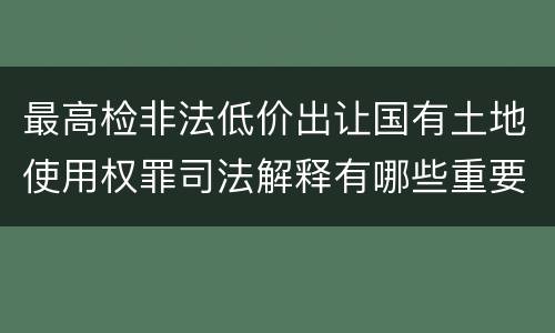 最高检非法低价出让国有土地使用权罪司法解释有哪些重要内容