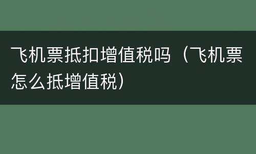 飞机票抵扣增值税吗（飞机票怎么抵增值税）