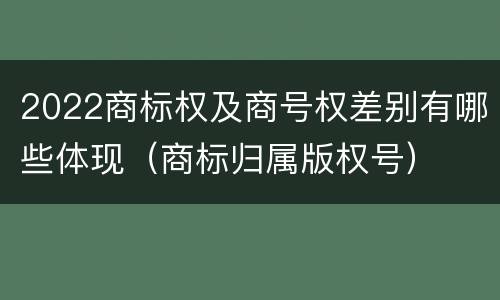 2022商标权及商号权差别有哪些体现（商标归属版权号）