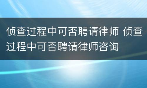 侦查过程中可否聘请律师 侦查过程中可否聘请律师咨询