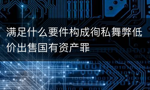 满足什么要件构成徇私舞弊低价出售国有资产罪