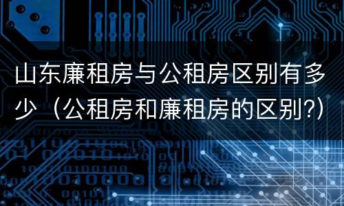 山东廉租房与公租房区别有多少（公租房和廉租房的区别?）