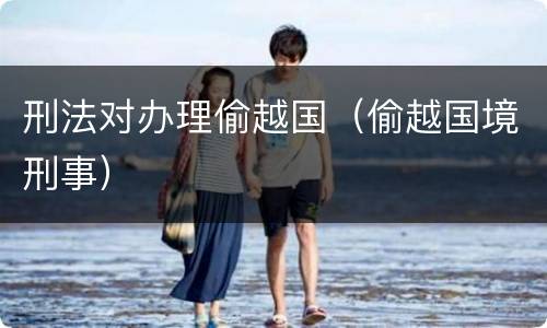 刑法对办理偷越国（偷越国境刑事）