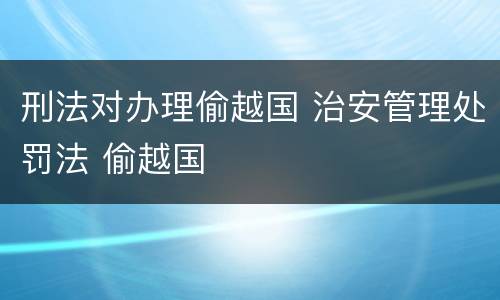 刑法对办理偷越国 治安管理处罚法 偷越国