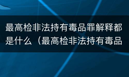 最高检非法持有毒品罪解释都是什么（最高检非法持有毒品罪解释都是什么内容）
