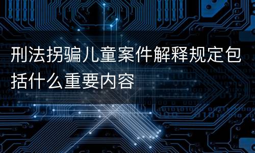 刑法拐骗儿童案件解释规定包括什么重要内容