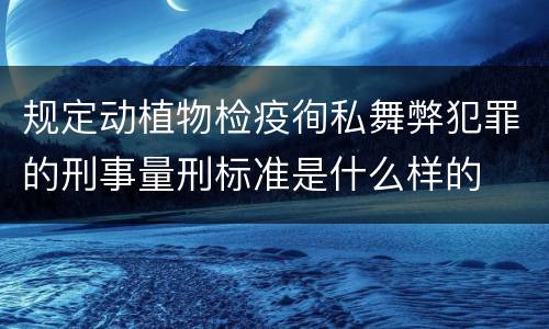 规定动植物检疫徇私舞弊犯罪的刑事量刑标准是什么样的