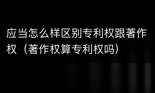 应当怎么样区别专利权跟著作权（著作权算专利权吗）