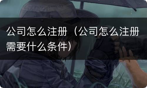 公司怎么注册（公司怎么注册需要什么条件）