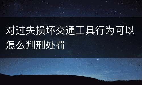 对过失损坏交通工具行为可以怎么判刑处罚