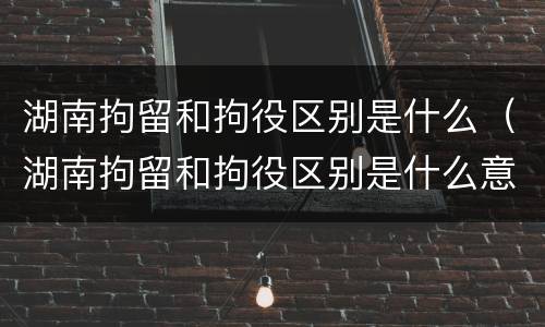湖南拘留和拘役区别是什么（湖南拘留和拘役区别是什么意思）