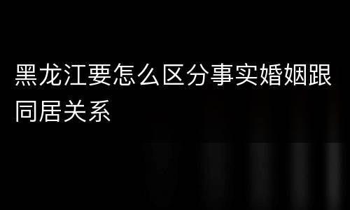 黑龙江要怎么区分事实婚姻跟同居关系