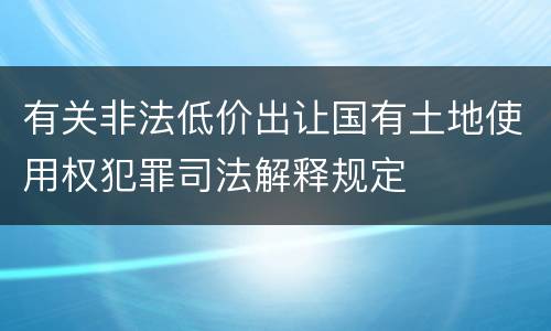 有关非法低价出让国有土地使用权犯罪司法解释规定