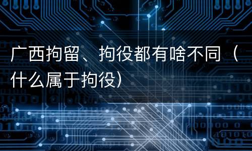 广西拘留、拘役都有啥不同（什么属于拘役）