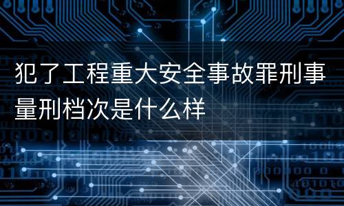 犯了工程重大安全事故罪刑事量刑档次是什么样