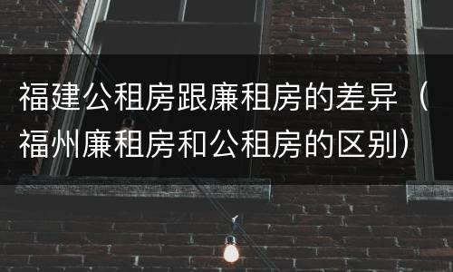 福建公租房跟廉租房的差异（福州廉租房和公租房的区别）