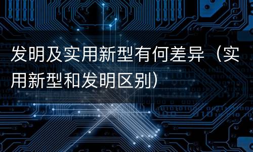 发明及实用新型有何差异（实用新型和发明区别）